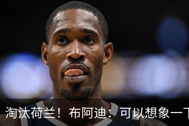 淘汰荷兰！布阿迪：可以想象一下决赛；丢球让我们懵了几分钟